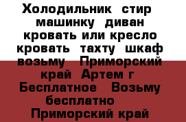 Холодильник, стир. машинку, диван-кровать или кресло-кровать, тахту, шкаф возьму - Приморский край, Артем г. Бесплатное » Возьму бесплатно   . Приморский край